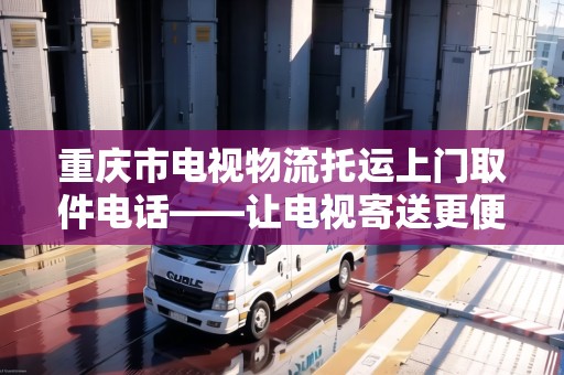 重慶市電視物流托運(yùn)上門取件電話——讓電視寄送更便捷