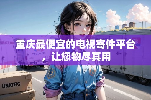 重慶最便宜的電視寄件平臺(tái)，讓您物盡其用