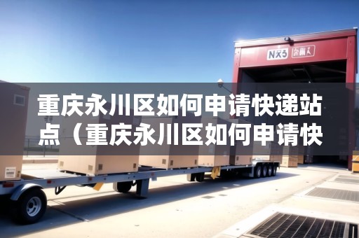 重慶永川區(qū)如何申請(qǐng)快遞站點(diǎn)（重慶永川區(qū)如何申請(qǐng)快遞站點(diǎn)營(yíng)業(yè)）