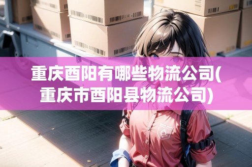 重慶酉陽有哪些物流公司(重慶市酉陽縣物流公司)