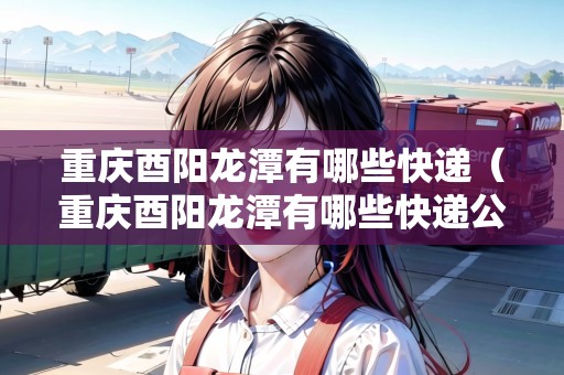 重慶酉陽龍?zhí)队心男┛爝f（重慶酉陽龍?zhí)队心男┛爝f公司）