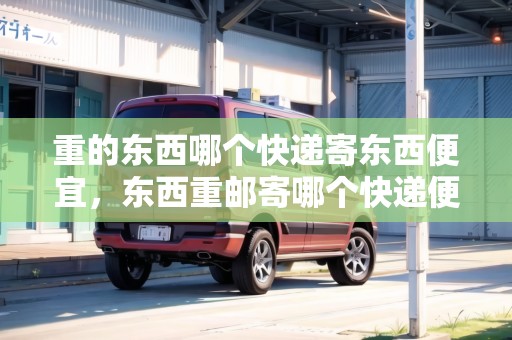 重的東西哪個快遞寄東西便宜，東西重郵寄哪個快遞便宜點