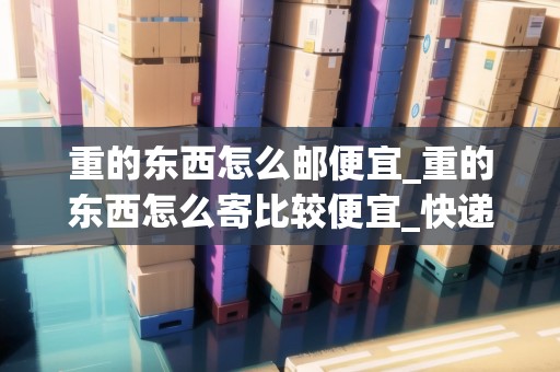 重的東西怎么郵便宜_重的東西怎么寄比較便宜_快遞集結(jié)地