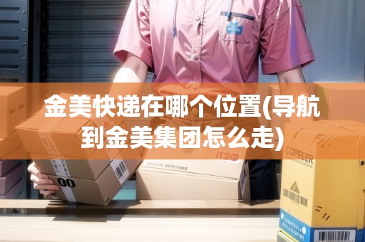 金美快遞在哪個位置(導(dǎo)航到金美集團怎么走) 金美快遞在哪個位置(導(dǎo)航到金美集團怎么走)