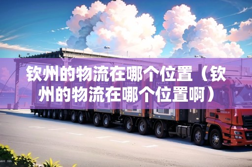 欽州的物流在哪個(gè)位置（欽州的物流在哪個(gè)位置啊）