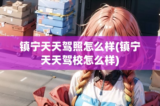 鎮(zhèn)寧天天駕照怎么樣(鎮(zhèn)寧天天駕校怎么樣)