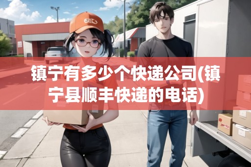 鎮(zhèn)寧有多少個快遞公司(鎮(zhèn)寧縣順豐快遞的電話)