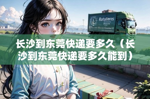 長(zhǎng)沙到東莞快遞要多久（長(zhǎng)沙到東莞快遞要多久能到）