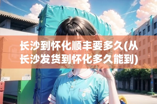 長沙到懷化順豐要多久(從長沙發(fā)貨到懷化多久能到)