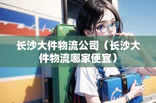 長(zhǎng)沙大件物流公司（長(zhǎng)沙大件物流哪家便宜）