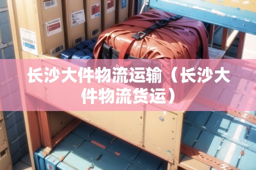 長(zhǎng)沙大件物流運(yùn)輸（長(zhǎng)沙大件物流貨運(yùn)）