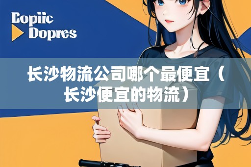 長(zhǎng)沙物流公司哪個(gè)最便宜（長(zhǎng)沙便宜的物流）
