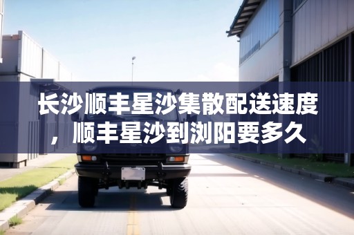 長沙順豐星沙集散配送速度，順豐星沙到瀏陽要多久