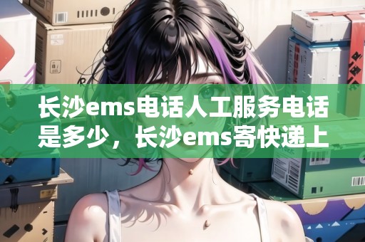 長(zhǎng)沙ems電話人工服務(wù)電話是多少，長(zhǎng)沙ems寄快遞上門取件電話號(hào)碼
