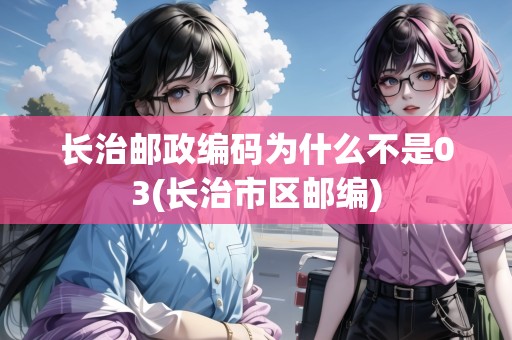 長治郵政編碼為什么不是03(長治市區(qū)郵編)