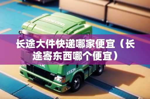 長(zhǎng)途大件快遞哪家便宜（長(zhǎng)途寄東西哪個(gè)便宜）