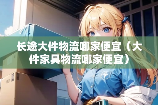 長(zhǎng)途大件物流哪家便宜（大件家具物流哪家便宜）