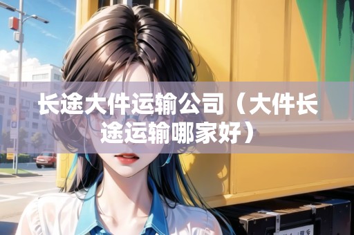 長(zhǎng)途大件運(yùn)輸公司（大件長(zhǎng)途運(yùn)輸哪家好）