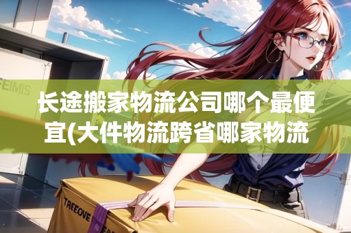 長途搬家物流公司哪個(gè)最便宜(大件物流跨省哪家物流公司比較好)