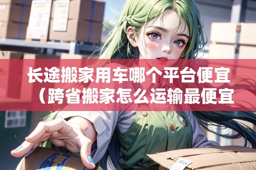 長(zhǎng)途搬家用車哪個(gè)平臺(tái)便宜（跨省搬家怎么運(yùn)輸最便宜）