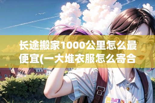 長(zhǎng)途搬家1000公里怎么最便宜(一大堆衣服怎么寄合適)