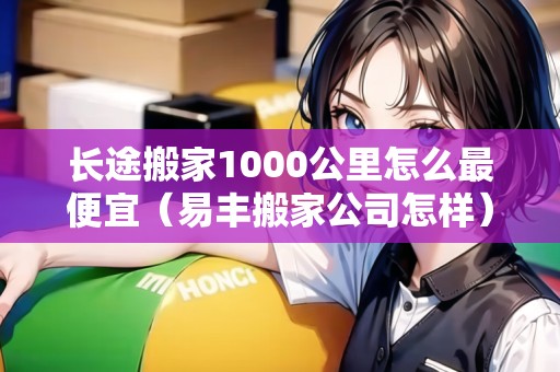 長(zhǎng)途搬家1000公里怎么最便宜（易豐搬家公司怎樣）