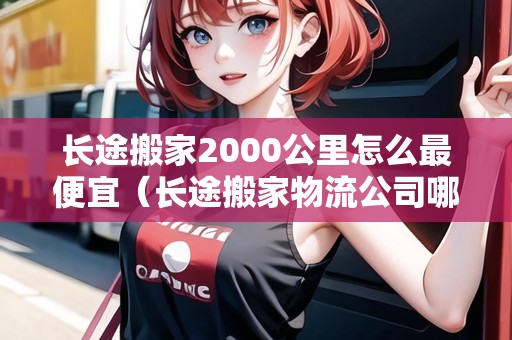 長(zhǎng)途搬家2000公里怎么最便宜（長(zhǎng)途搬家物流公司哪個(gè)最便宜）