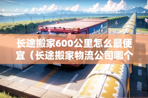 長(zhǎng)途搬家600公里怎么最便宜(長(zhǎng)途搬家物流公司哪個(gè)最便宜) 長(zhǎng)途搬家600公里怎么最便宜(長(zhǎng)途搬家物流公司哪個(gè)最便宜)