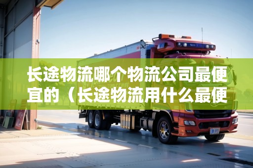 長途物流哪個物流公司最便宜的（長途物流用什么最便宜）