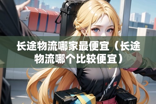 長途物流哪家最便宜（長途物流哪個比較便宜）