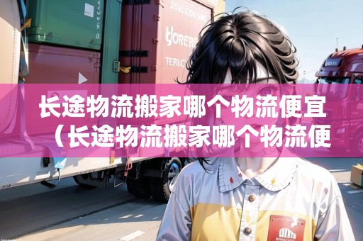 長途物流搬家哪個物流便宜（長途物流搬家哪個物流便宜）