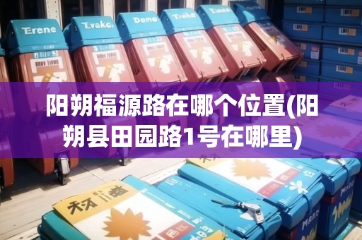陽朔福源路在哪個位置(陽朔縣田園路1號在哪里)