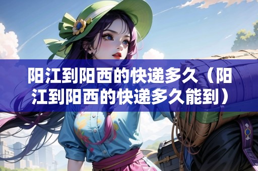陽(yáng)江到陽(yáng)西的快遞多久（陽(yáng)江到陽(yáng)西的快遞多久能到）