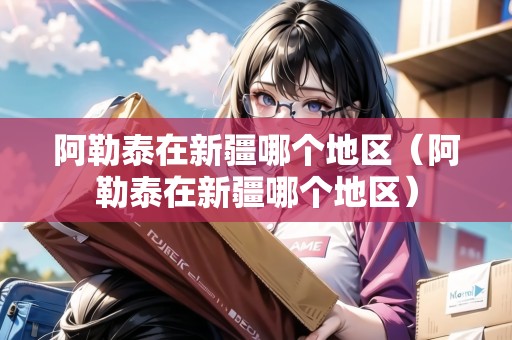阿勒泰在新疆哪個(gè)地區(qū)（阿勒泰在新疆哪個(gè)地區(qū)）