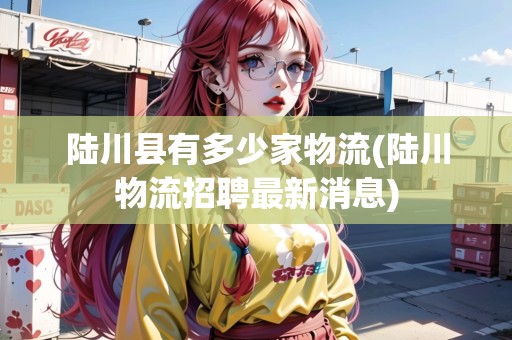 陸川縣有多少家物流(陸川物流招聘最新消息)