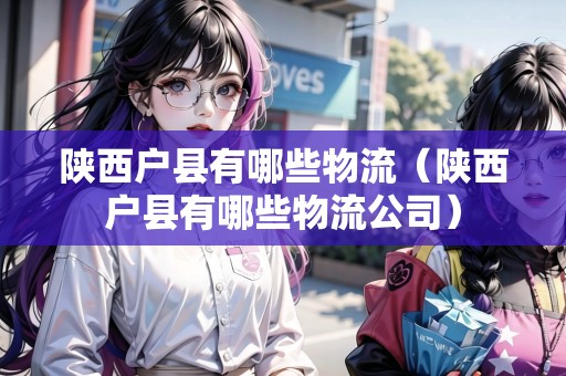 陜西戶縣有哪些物流（陜西戶縣有哪些物流公司）