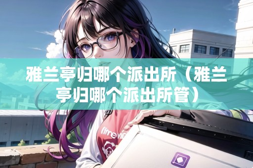 雅蘭亭歸哪個(gè)派出所（雅蘭亭歸哪個(gè)派出所管）