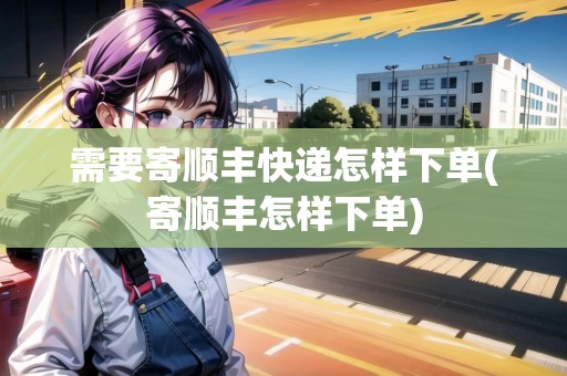 需要寄順豐快遞怎樣下單(寄順豐怎樣下單) 需要寄順豐快遞怎樣下單(寄順豐怎樣下單)