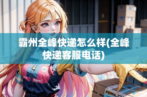 霸州全峰快遞怎么樣(全峰快遞客服電話) 霸州全峰快遞怎么樣(全峰快遞客服電話)