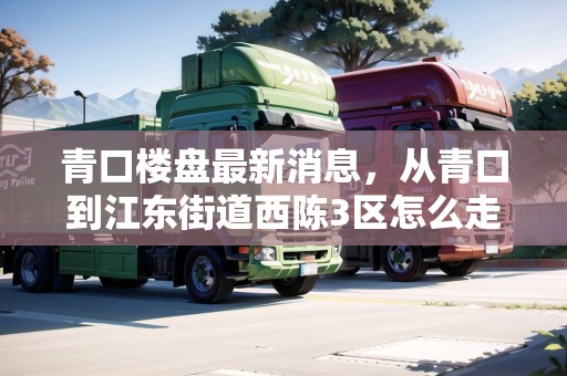 青口樓盤最新消息，從青口到江東街道西陳3區(qū)怎么走