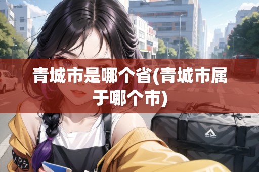 青城市是哪個省(青城市屬于哪個市) 青城市是哪個省(青城市屬于哪個市)