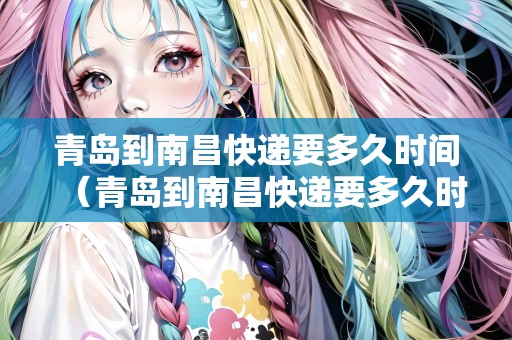 青島到南昌快遞要多久時(shí)間（青島到南昌快遞要多久時(shí)間能到）