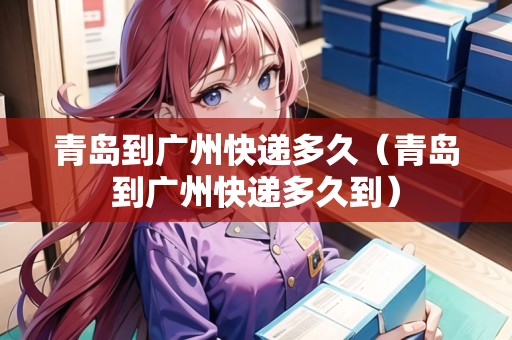 青島到廣州快遞多久（青島到廣州快遞多久到）