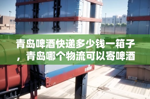 青島啤酒快遞多少錢一箱子，青島哪個物流可以寄啤酒