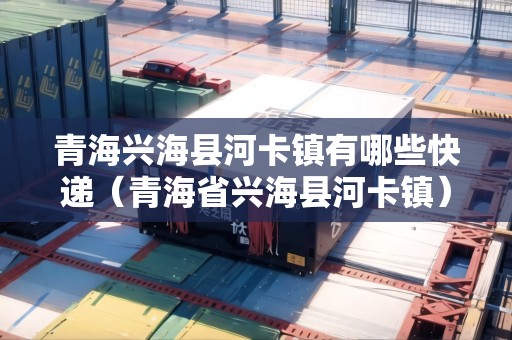 青海興?？h河卡鎮(zhèn)有哪些快遞（青海省興?？h河卡鎮(zhèn)）