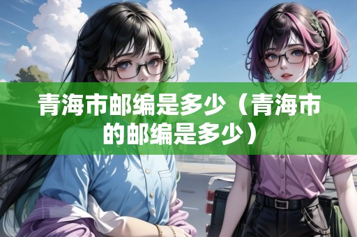青海市郵編是多少（青海市的郵編是多少）