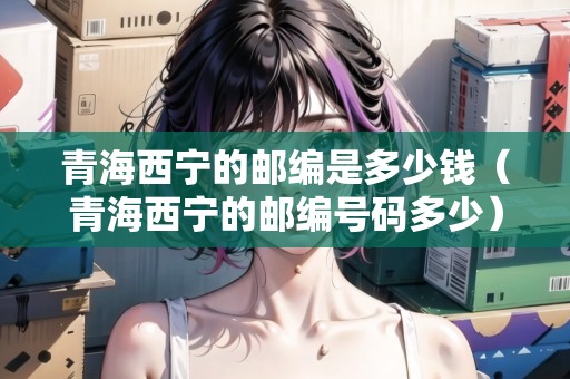 青海西寧的郵編是多少錢（青海西寧的郵編號碼多少）
