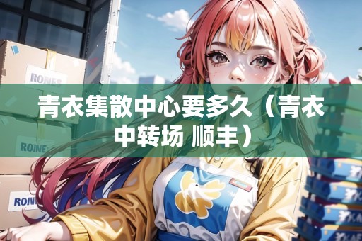 青衣集散中心要多久（青衣中轉(zhuǎn)場 順豐）