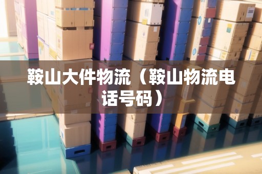 鞍山大件物流（鞍山物流電話號(hào)碼）