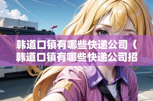 韓道口鎮(zhèn)有哪些快遞公司（韓道口鎮(zhèn)有哪些快遞公司招聘）